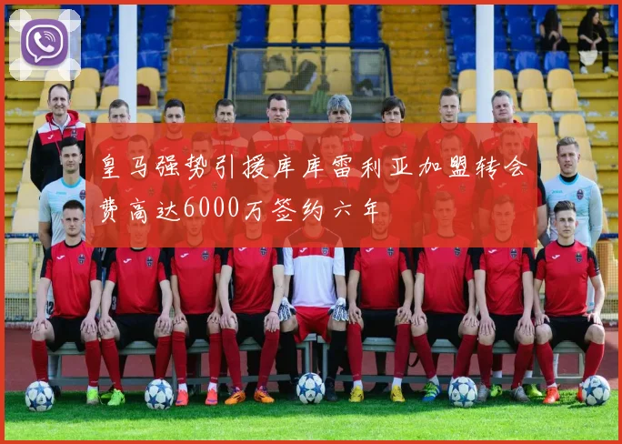 皇马强势引援库库雷利亚加盟转会费高达6000万签约六年