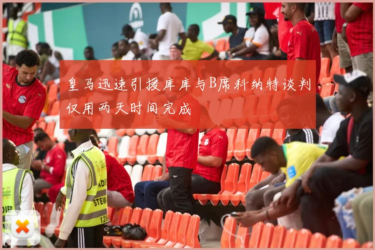 皇马迅速引援库库与B席科纳特谈判仅用两天时间完成