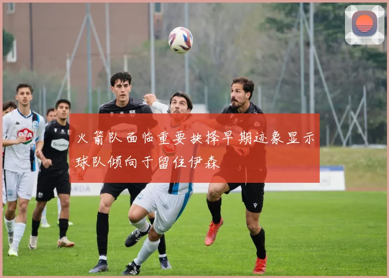 火箭队面临重要抉择早期迹象显示球队倾向于留住伊森