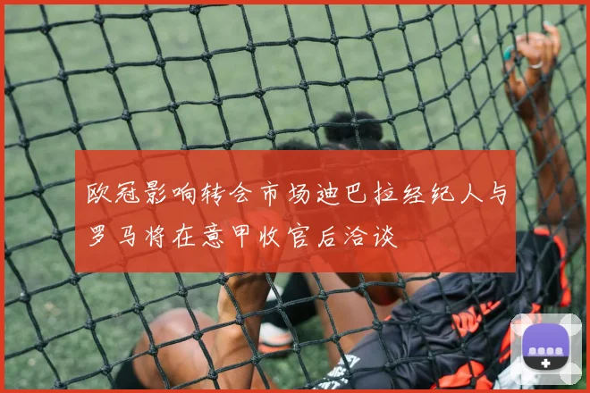 欧冠影响转会市场迪巴拉经纪人与罗马将在意甲收官后洽谈
