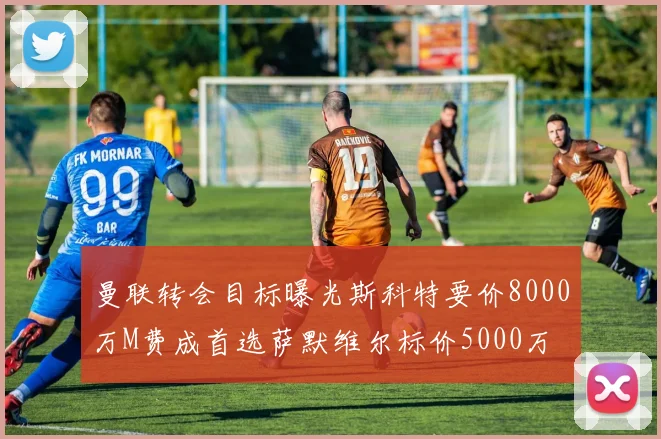曼联转会目标曝光斯科特要价8000万M费成首选萨默维尔标价5000万