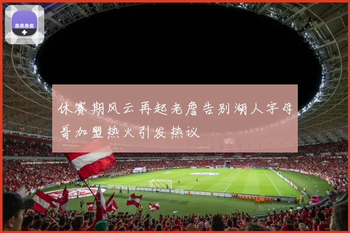 休赛期风云再起老詹告别湖人字母哥加盟热火引发热议