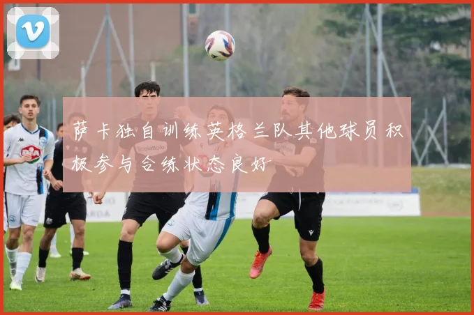 萨卡独自训练英格兰队其他球员积极参与合练状态良好