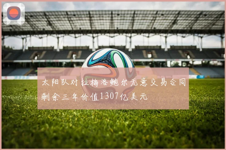 太阳队对拉梅洛鲍尔无意交易合同剩余三年价值1307亿美元