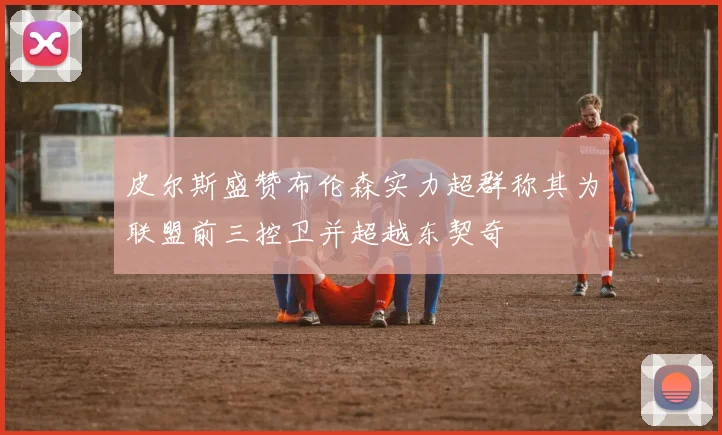 皮尔斯盛赞布伦森实力超群称其为联盟前三控卫并超越东契奇