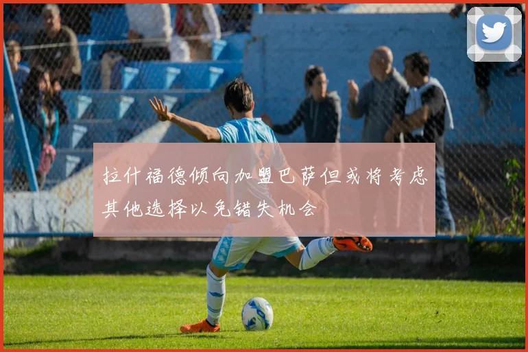 拉什福德倾向加盟巴萨但或将考虑其他选择以免错失机会