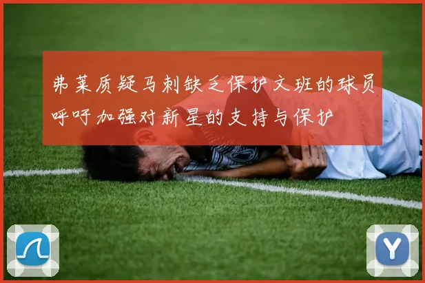 弗莱质疑马刺缺乏保护文班的球员呼吁加强对新星的支持与保护